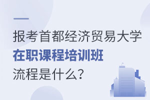報考首都經(jīng)濟貿(mào)易大學(xué)在職課程培訓(xùn)班流程是什么？